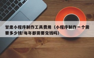 攀枝花甘肃小程序制作工具费用（小程序制作一个需要多少钱!每年都需要交钱吗）