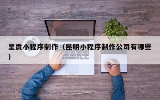 攀枝花呈贡小程序制作（昆明小程序制作公司有哪些）
