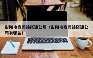 攀枝花彭阳电商网站搭建公司（彭阳电商网站搭建公司有哪些）