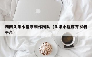 攀枝花湖南头条小程序制作团队（头条小程序开发者平台）
