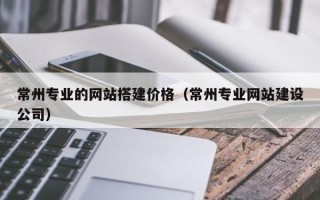 攀枝花常州专业的网站搭建价格（常州专业网站建设公司）