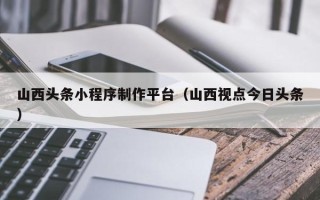 攀枝花山西头条小程序制作平台（山西视点今日头条）